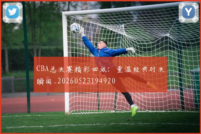 CBA总决赛精彩回放：重温经典对决瞬间_20260523194920