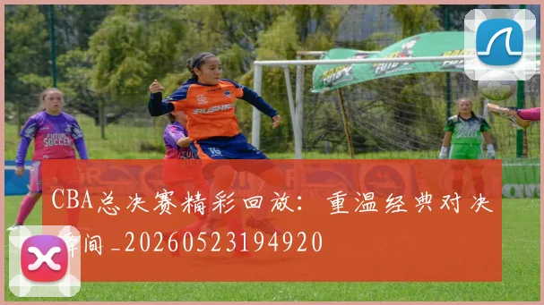 CBA总决赛精彩回放:重温经典对决瞬间_20260523194920